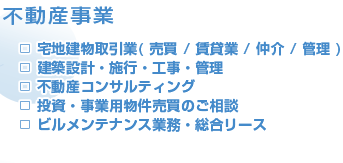 □宅地建物取引業(売買/賃貸業/仲介/管理)　□建築設計・施行・工事・管理　□不動産コンサルティング　□投資・事業用物件売買のご相談　□ビルメンテナンス業務・総合リース