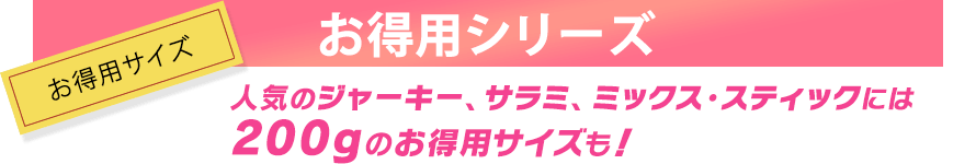 人気のジャーキー、サラミ、ミックス・スティックには、200グラムのお得用サイズも！