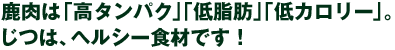 鹿肉は「高タンパク」「低脂肪」「低カロリー」。じつは、ヘルシー食材です！