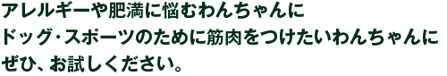 アレルギーや肥満に悩むわんちゃんに、ドッグ・スポーツのために筋肉をつけたいわんちゃんに、ぜひ、お試しください。