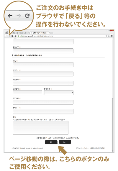 お手続き画面（決済用画面）では、ブラウザの「ページ再読込み」や「前のページへ戻る」等の操作はせず、お手続き画面内の下方に設置された「次へ」や「戻る」等のボタンのみを操作してください。